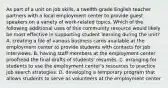 As part of a unit on job skills, a twelfth-grade English teacher partners with a local employment center to provide guest speakers on a variety of work-related topics. Which of the following additional uses of this community resource would likely be most effective in supporting student learning during the unit? A. creating a file of various business cards available at the employment center to provide students with contacts for job interviews. B. having staff members at the employment center proofread the final drafts of students' résumés. C. arranging for students to use the employment center's resources to practice job search strategies. D. developing a temporary program that allows students to serve as volunteers at the employment center