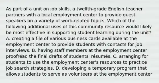 As part of a unit on job skills, a twelfth-grade English teacher partners with a local employment center to provide guest speakers on a variety of work-related topics. Which of the following additional uses of this community resource would likely be most effective in supporting student learning during the unit? A. creating a file of various business cards available at the employment center to provide students with contacts for job interviews. B. having staff members at the employment center proofread the final drafts of students' résumés. C. arranging for students to use the employment center's resources to practice job search strategies. D. developing a temporary program that allows students to serve as volunteers at the employment center