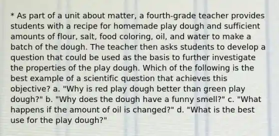 * As part of a unit about matter, a fourth-grade teacher provides students with a recipe for homemade play dough and sufficient amounts of flour, salt, food coloring, oil, and water to make a batch of the dough. The teacher then asks students to develop a question that could be used as the basis to further investigate the properties of the play dough. Which of the following is the best example of a scientific question that achieves this objective? a. "Why is red play dough better than green play dough?" b. "Why does the dough have a funny smell?" c. "What happens if the amount of oil is changed?" d. "What is the best use for the play dough?"