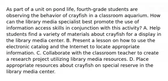 As part of a unit on pond life, fourth-grade students are observing the behavior of crayfish in a classroom aquarium. How can the library media specialist best promote the use of information access skills in conjunction with this activity? A. Help students find a variety of materials about crayfish for a display in the library media center. B. Present a lesson on how to use the electronic catalog and the Internet to locate appropriate information. C. Collaborate with the classroom teacher to create a research project utilizing library media resources. D. Place appropriate resources about crayfish on special reserve in the library media center.