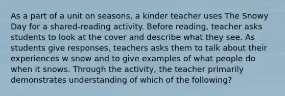 As a part of a unit on seasons, a kinder teacher uses The Snowy Day for a shared-reading activity. Before reading, teacher asks students to look at the cover and describe what they see. As students give responses, teachers asks them to talk about their experiences w snow and to give examples of what people do when it snows. Through the activity, the teacher primarily demonstrates understanding of which of the following?