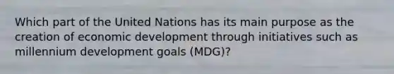 Which part of the United Nations has its main purpose as the creation of economic development through initiatives such as millennium development goals (MDG)?