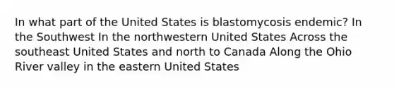 In what part of the United States is blastomycosis endemic? In the Southwest In the northwestern United States Across the southeast United States and north to Canada Along the Ohio River valley in the eastern United States