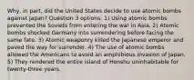 Why, in part, did the United States decide to use atomic bombs against Japan? Question 3 options: 1) Using atomic bombs prevented the Soviets from entering the war in Asia. 2) Atomic bombs shocked Germany into surrendering before facing the same fate. 3) Atomic weaponry killed the Japanese emperor and paved the way for surrender. 4) The use of atomic bombs allowed the Americans to avoid an amphibious invasion of Japan. 5) They rendered the entire island of Honshu uninhabitable for twenty-three years.