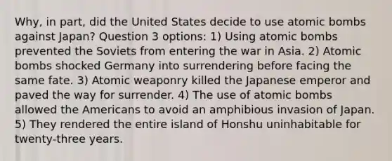 Why, in part, did the United States decide to use atomic bombs against Japan? Question 3 options: 1) Using atomic bombs prevented the Soviets from entering the war in Asia. 2) Atomic bombs shocked Germany into surrendering before facing the same fate. 3) Atomic weaponry killed the Japanese emperor and paved the way for surrender. 4) The use of atomic bombs allowed the Americans to avoid an amphibious invasion of Japan. 5) They rendered the entire island of Honshu uninhabitable for twenty-three years.