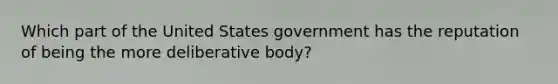 Which part of the United States government has the reputation of being the more deliberative body?