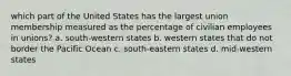 which part of the United States has the largest union membership measured as the percentage of civilian employees in unions? a. south-western states b. western states that do not border the Pacific Ocean c. south-eastern states d. mid-western states