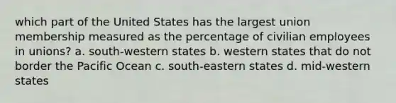 which part of the United States has the largest union membership measured as the percentage of civilian employees in unions? a. south-western states b. western states that do not border the Pacific Ocean c. south-eastern states d. mid-western states