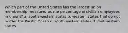 Which part of the United States has the largest union membership measured as the percentage of civilian employees in unions? a. south-western states b. western states that do not border the Pacific Ocean c. south-eastern states d. mid-western states