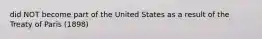 did NOT become part of the United States as a result of the Treaty of Paris (1898)