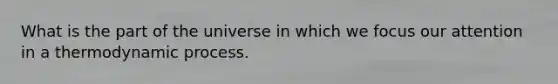 What is the part of the universe in which we focus our attention in a thermodynamic process.