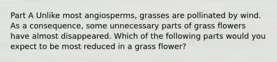 Part A Unlike most angiosperms, grasses are pollinated by wind. As a consequence, some unnecessary parts of grass flowers have almost disappeared. Which of the following parts would you expect to be most reduced in a grass flower?