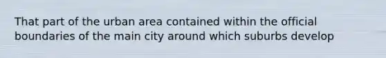 That part of the urban area contained within the official boundaries of the main city around which suburbs develop