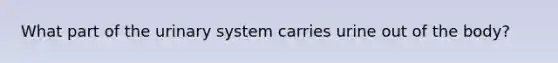 What part of the urinary system carries urine out of the body?