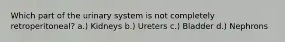 Which part of the urinary system is not completely retroperitoneal? a.) Kidneys b.) Ureters c.) Bladder d.) Nephrons