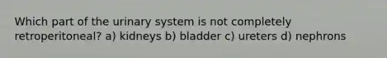 Which part of the urinary system is not completely retroperitoneal? a) kidneys b) bladder c) ureters d) nephrons