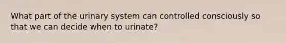 What part of the urinary system can controlled consciously so that we can decide when to urinate?