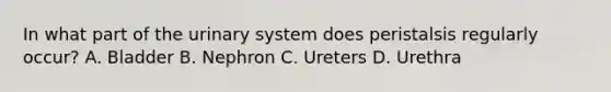 In what part of the urinary system does peristalsis regularly occur? A. Bladder B. Nephron C. Ureters D. Urethra