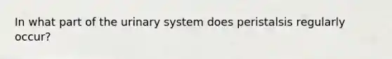 In what part of the urinary system does peristalsis regularly occur?