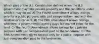 Which part of the U.S. Constitution defines when the U.S. government may take private property and the conditions under which it may do so? A) The Fourth Amendment allows takings only for a public purpose, with just compensation, and with the landowner's consent. B) The Fifth Amendment allows takings whenever a governmental agency pays fair market value for the land. C) The Fourth Amendment allows takings for a private purpose with just compensation paid to the landowner. D) The Fifth Amendment allows takings only for a public purpose with just compensation paid to the landowner.