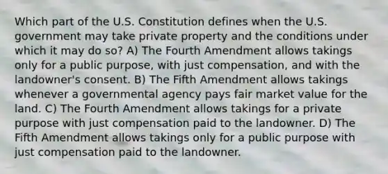 Which part of the U.S. Constitution defines when the U.S. government may take private property and the conditions under which it may do so? A) The Fourth Amendment allows takings only for a public purpose, with just compensation, and with the landowner's consent. B) The Fifth Amendment allows takings whenever a governmental agency pays fair market value for the land. C) The Fourth Amendment allows takings for a private purpose with just compensation paid to the landowner. D) The Fifth Amendment allows takings only for a public purpose with just compensation paid to the landowner.