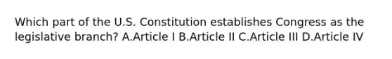 Which part of the U.S. Constitution establishes Congress as the legislative branch? A.Article I B.Article II C.Article III D.Article IV