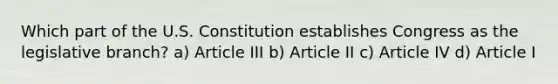 Which part of the U.S. Constitution establishes Congress as the legislative branch? a) Article III b) Article II c) Article IV d) Article I