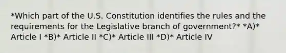 *Which part of the U.S. Constitution identifies the rules and the requirements for the Legislative branch of government?* *A)* Article I *B)* Article II *C)* Article III *D)* Article IV