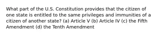 What part of the U.S. Constitution provides that the citizen of one state is entitled to the same privileges and immunities of a citizen of another state? (a) Article V (b) Article IV (c) the Fifth Amendment (d) the Tenth Amendment