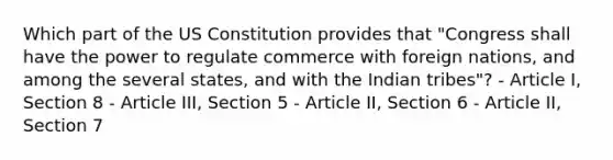 Which part of the US Constitution provides that "Congress shall have the power to regulate commerce with foreign nations, and among the several states, and with the Indian tribes"? - Article I, Section 8 - Article III, Section 5 - Article II, Section 6 - Article II, Section 7