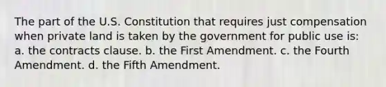 The part of the U.S. Constitution that requires just compensation when private land is taken by the government for public use is: a. the contracts clause. b. the First Amendment. c. the Fourth Amendment. d. the Fifth Amendment.