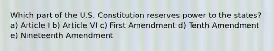 Which part of the U.S. Constitution reserves power to the states? a) Article I b) Article VI c) First Amendment d) Tenth Amendment e) Nineteenth Amendment