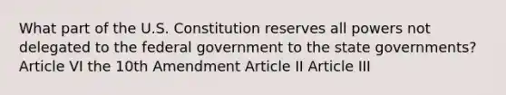 What part of the U.S. Constitution reserves all powers not delegated to the federal government to the state governments? Article VI the 10th Amendment Article II Article III