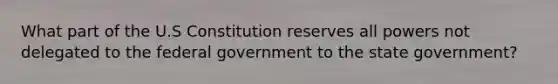 What part of the U.S Constitution reserves all powers not delegated to the federal government to the state government?