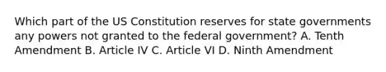 Which part of the US Constitution reserves for state governments any powers not granted to the federal government? A. Tenth Amendment B. Article IV C. Article VI D. Ninth Amendment