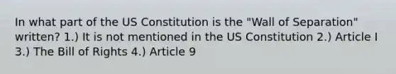 In what part of the US Constitution is the "Wall of Separation" written? 1.) It is not mentioned in the US Constitution 2.) Article I 3.) The Bill of Rights 4.) Article 9