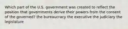 Which part of the U.S. government was created to reflect the position that governments derive their powers from the consent of the governed? the bureaucracy the executive the judiciary the legislature