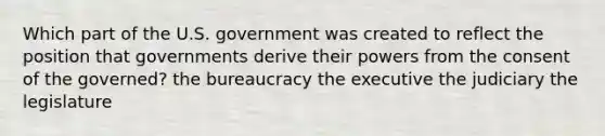 Which part of the U.S. government was created to reflect the position that governments derive their powers from the consent of the governed? the bureaucracy the executive the judiciary the legislature