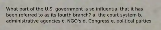 What part of the U.S. government is so influential that it has been referred to as its fourth branch? a. the court system b. administrative agencies c. NGO's d. Congress e. political parties