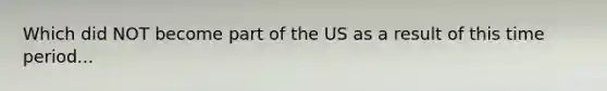 Which did NOT become part of the US as a result of this time period...