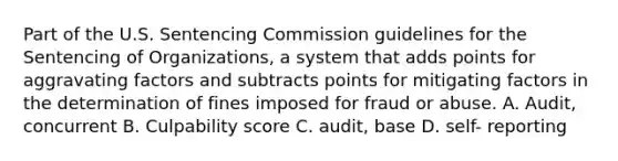 Part of the U.S. Sentencing Commission guidelines for the Sentencing of Organizations, a system that adds points for aggravating factors and subtracts points for mitigating factors in the determination of fines imposed for fraud or abuse. A. Audit, concurrent B. Culpability score C. audit, base D. self- reporting