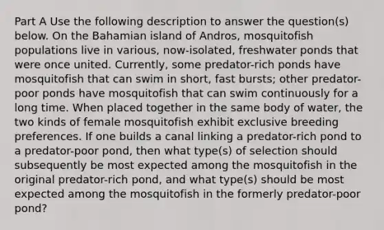 Part A Use the following description to answer the question(s) below. On the Bahamian island of Andros, mosquitofish populations live in various, now-isolated, freshwater ponds that were once united. Currently, some predator-rich ponds have mosquitofish that can swim in short, fast bursts; other predator-poor ponds have mosquitofish that can swim continuously for a long time. When placed together in the same body of water, the two kinds of female mosquitofish exhibit exclusive breeding preferences. If one builds a canal linking a predator-rich pond to a predator-poor pond, then what type(s) of selection should subsequently be most expected among the mosquitofish in the original predator-rich pond, and what type(s) should be most expected among the mosquitofish in the formerly predator-poor pond?