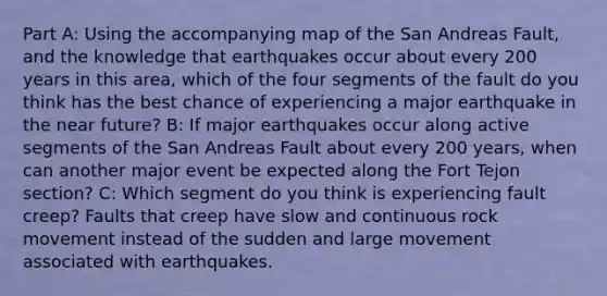 Part A: Using the accompanying map of the San Andreas Fault, and the knowledge that earthquakes occur about every 200 years in this area, which of the four segments of the fault do you think has the best chance of experiencing a major earthquake in the near future? B: If major earthquakes occur along active segments of the San Andreas Fault about every 200 years, when can another major event be expected along the Fort Tejon section? C: Which segment do you think is experiencing fault creep? Faults that creep have slow and continuous rock movement instead of the sudden and large movement associated with earthquakes.