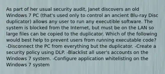 As part of her usual security audit, Janet discovers an old Windows 7 PC (that's used only to control an ancient Blu-ray Disc duplicator) allows any user to run any executible software. The system is blocked from the Internet, but must be on the LAN so large files can be copied to the duplicator. Which of the following would best help to prevent users from running executable code? -Disconnect the PC from everything but the duplicator. -Create a security policy using DLP. -Blacklist all user's accounts on the Windows 7 system. -Configure application whitelisting on the Windows 7 system