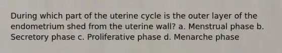 During which part of the uterine cycle is the outer layer of the endometrium shed from the uterine wall? a. Menstrual phase b. Secretory phase c. Proliferative phase d. Menarche phase