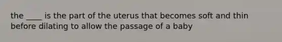 the ____ is the part of the uterus that becomes soft and thin before dilating to allow the passage of a baby