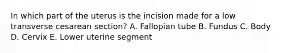 In which part of the uterus is the incision made for a low transverse cesarean section? A. Fallopian tube B. Fundus C. Body D. Cervix E. Lower uterine segment