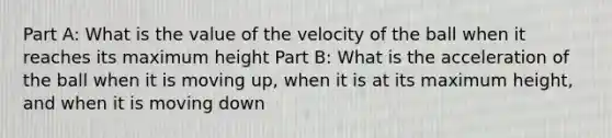 Part A: What is the value of the velocity of the ball when it reaches its maximum height Part B: What is the acceleration of the ball when it is moving up, when it is at its maximum height, and when it is moving down