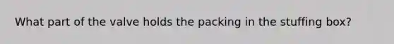What part of the valve holds the packing in the stuffing box?