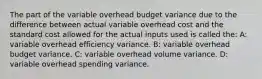 The part of the variable overhead budget variance due to the difference between actual variable overhead cost and the standard cost allowed for the actual inputs used is called the: A: variable overhead efficiency variance. B: variable overhead budget variance. C: variable overhead volume variance. D: variable overhead spending variance.